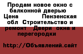 Продам новое окно с балконной дверью › Цена ­ 6 000 - Пензенская обл. Строительство и ремонт » Двери, окна и перегородки   